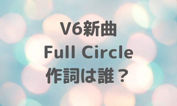 V6新曲 Full Circle 作詞は誰？歌詞まとめ
